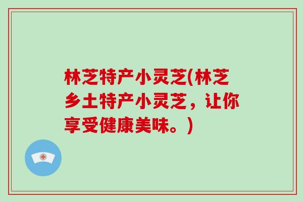 林芝特产小灵芝(林芝乡土特产小灵芝，让你享受健康美味。)