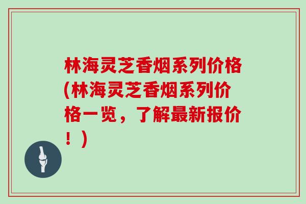 林海灵芝香烟系列价格(林海灵芝香烟系列价格一览，了解新报价！)