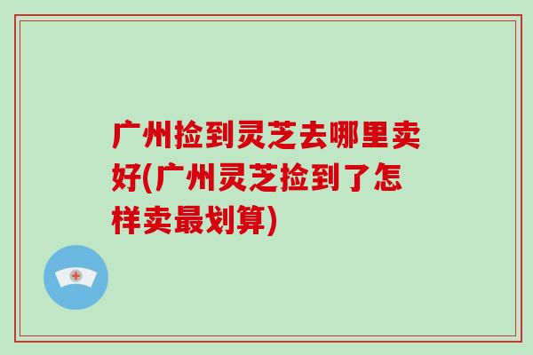 广州捡到灵芝去哪里卖好(广州灵芝捡到了怎样卖划算)