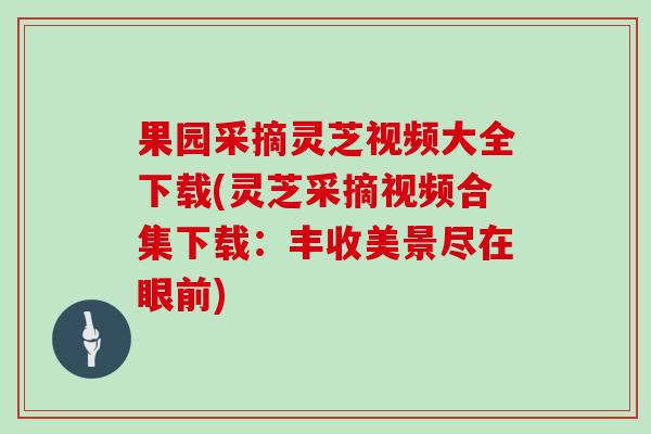 果园采摘灵芝视频大全下载(灵芝采摘视频合集下载：丰收美景尽在眼前)