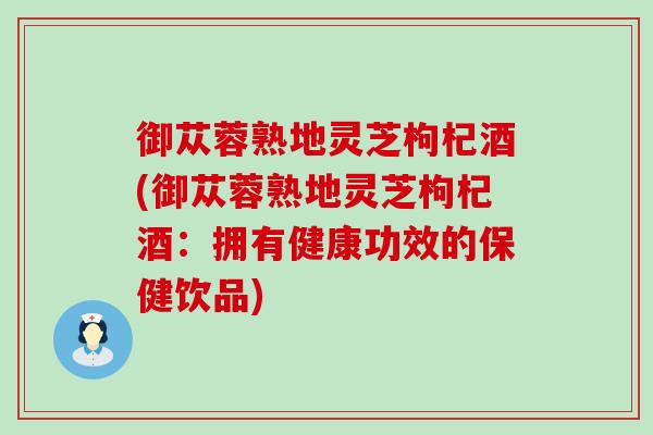 御苁蓉熟地灵芝枸杞酒(御苁蓉熟地灵芝枸杞酒：拥有健康功效的保健饮品)