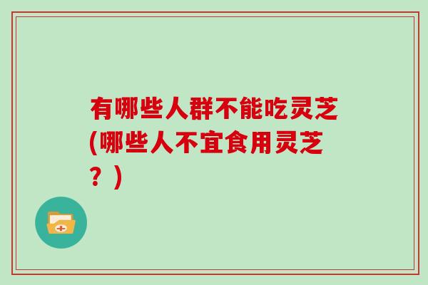 有哪些人群不能吃灵芝(哪些人不宜食用灵芝？)