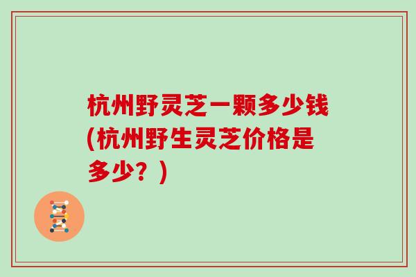 杭州野灵芝一颗多少钱(杭州野生灵芝价格是多少？)