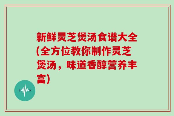 新鲜灵芝煲汤食谱大全(全方位教你制作灵芝煲汤，味道香醇营养丰富)