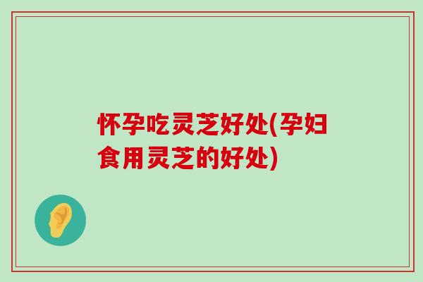 怀孕吃灵芝好处(孕妇食用灵芝的好处)