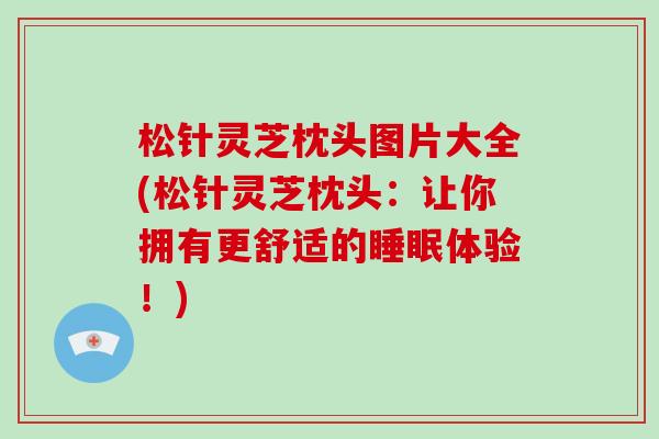 松针灵芝枕头图片大全(松针灵芝枕头：让你拥有更舒适的体验！)