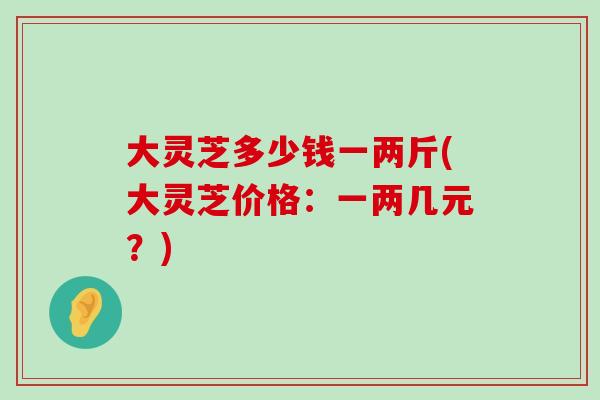 大灵芝多少钱一两斤(大灵芝价格：一两几元？)