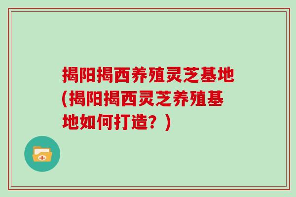 揭阳揭西养殖灵芝基地(揭阳揭西灵芝养殖基地如何打造？)