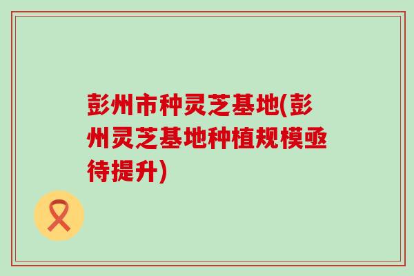 彭州市种灵芝基地(彭州灵芝基地种植规模亟待提升)