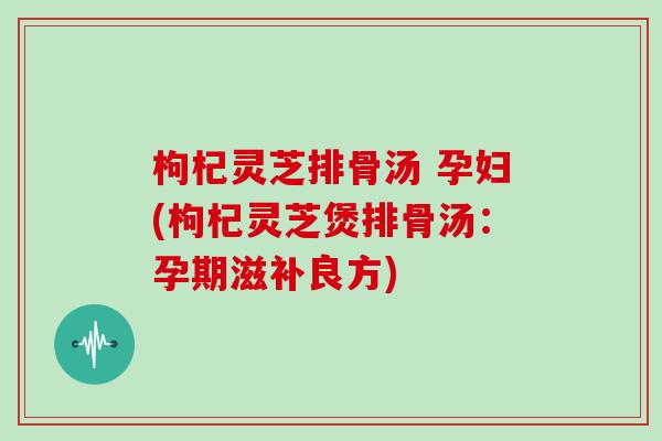 枸杞灵芝排骨汤 孕妇(枸杞灵芝煲排骨汤：孕期滋补良方)