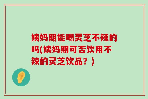 姨妈期能喝灵芝不辣的吗(姨妈期可否饮用不辣的灵芝饮品？)