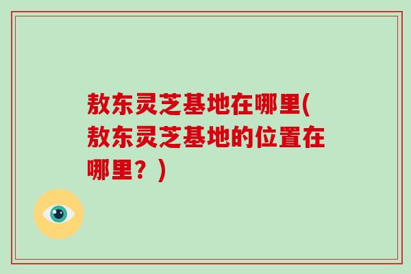 敖东灵芝基地在哪里(敖东灵芝基地的位置在哪里？)