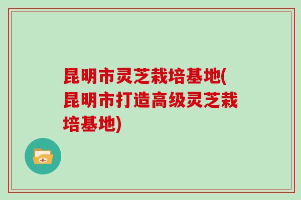 昆明市灵芝栽培基地(昆明市打造高级灵芝栽培基地)