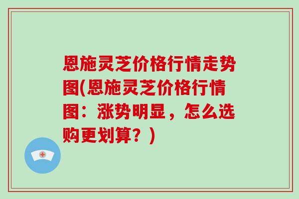 恩施灵芝价格行情走势图(恩施灵芝价格行情图：涨势明显，怎么选购更划算？)