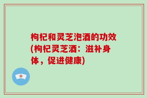 枸杞和灵芝泡酒的功效(枸杞灵芝酒：滋补身体，促进健康)