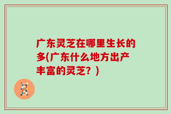 广东灵芝在哪里生长的多(广东什么地方出产丰富的灵芝？)