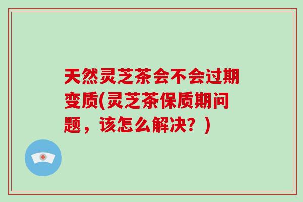 天然灵芝茶会不会过期变质(灵芝茶保质期问题，该怎么解决？)