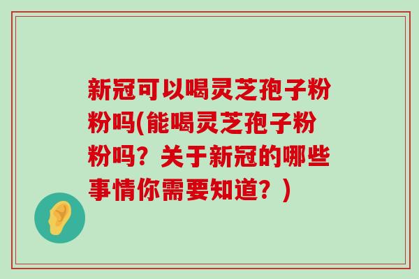 新冠可以喝灵芝孢子粉粉吗(能喝灵芝孢子粉粉吗？关于新冠的哪些事情你需要知道？)