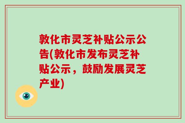 敦化市灵芝补贴公示公告(敦化市发布灵芝补贴公示，鼓励发展灵芝产业)