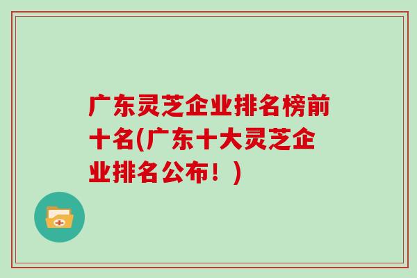 广东灵芝企业排名榜前十名(广东十大灵芝企业排名公布！)