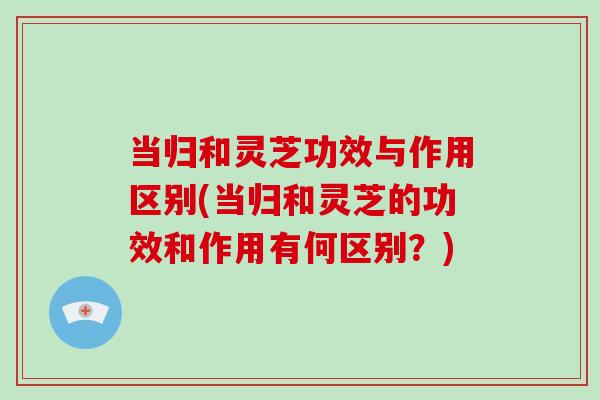 当归和灵芝功效与作用区别(当归和灵芝的功效和作用有何区别？)