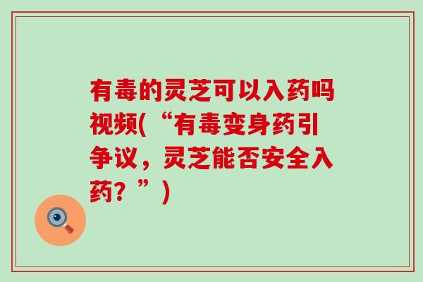 有毒的灵芝可以入药吗视频(“有毒变身药引争议，灵芝能否安全入药？”)