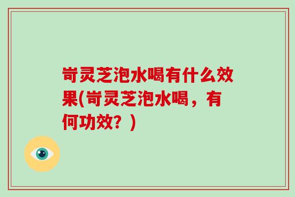 岢灵芝泡水喝有什么效果(岢灵芝泡水喝，有何功效？)