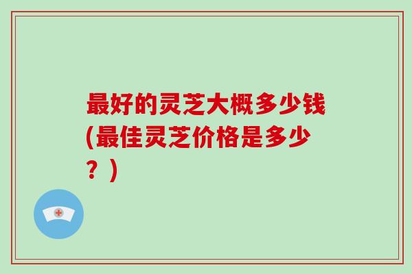 好的灵芝大概多少钱(佳灵芝价格是多少？)