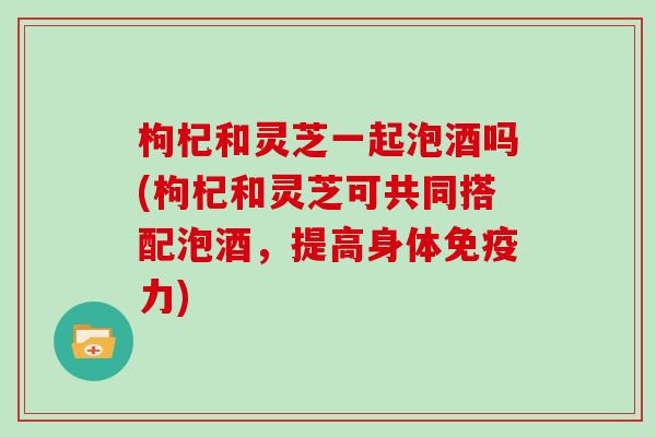 枸杞和灵芝一起泡酒吗(枸杞和灵芝可共同搭配泡酒，提高身体免疫力)