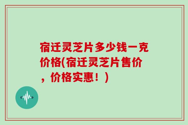 宿迁灵芝片多少钱一克价格(宿迁灵芝片售价，价格实惠！)