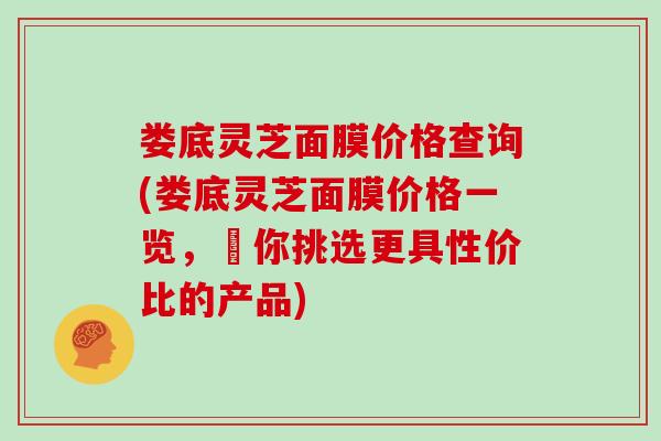 娄底灵芝面膜价格查询(娄底灵芝面膜价格一览，讓你挑选更具性价比的产品)