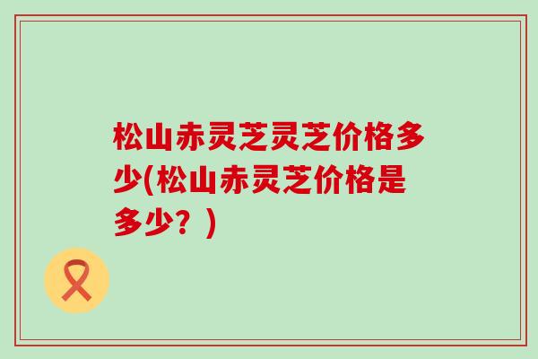 松山赤灵芝灵芝价格多少(松山赤灵芝价格是多少？)