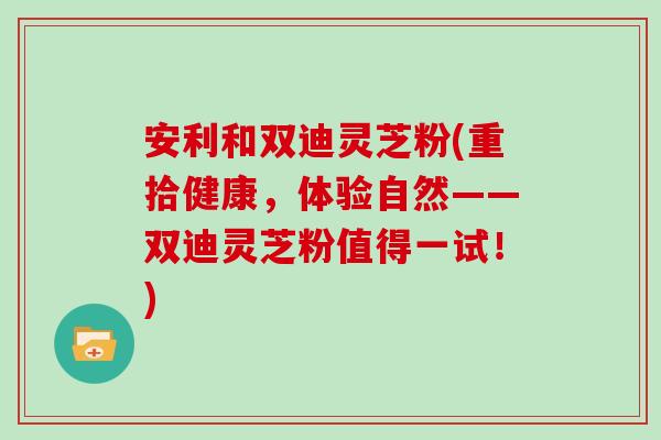 安利和双迪灵芝粉(重拾健康，体验自然——双迪灵芝粉值得一试！)