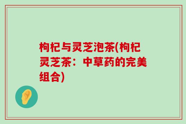 枸杞与灵芝泡茶(枸杞灵芝茶：中草药的完美组合)