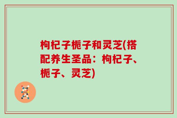 枸杞子栀子和灵芝(搭配养生圣品：枸杞子、栀子、灵芝)