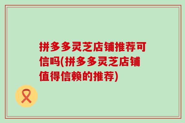 拼多多灵芝店铺推荐可信吗(拼多多灵芝店铺值得信赖的推荐)