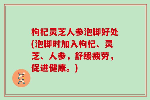 枸杞灵芝人参泡脚好处(泡脚时加入枸杞、灵芝、人参，舒缓疲劳，促进健康。)