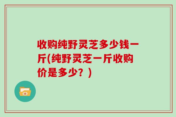 收购纯野灵芝多少钱一斤(纯野灵芝一斤收购价是多少？)