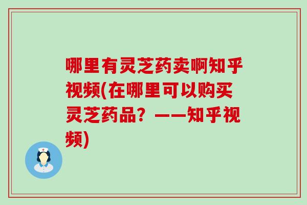 哪里有灵芝药卖啊知乎视频(在哪里可以购买灵芝药品？——知乎视频)