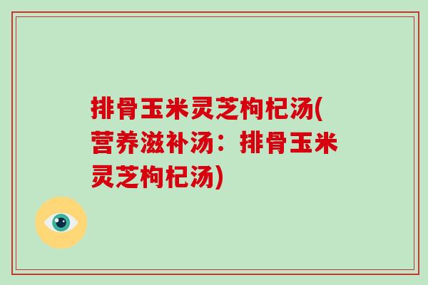 排骨玉米灵芝枸杞汤(营养滋补汤：排骨玉米灵芝枸杞汤)