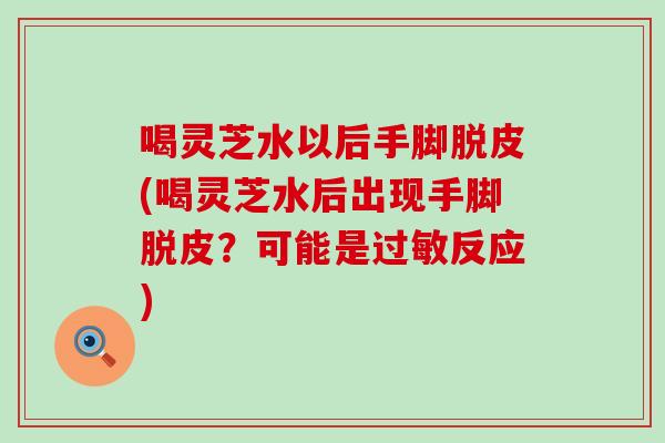 喝灵芝水以后手脚脱皮(喝灵芝水后出现手脚脱皮？可能是反应)