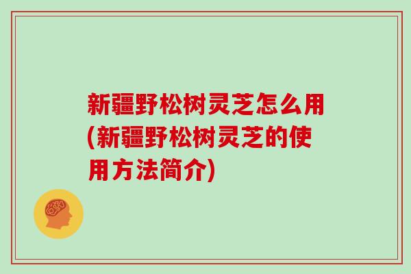 新疆野松树灵芝怎么用(新疆野松树灵芝的使用方法简介)