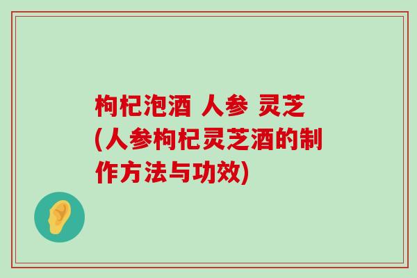 枸杞泡酒 人参 灵芝(人参枸杞灵芝酒的制作方法与功效)