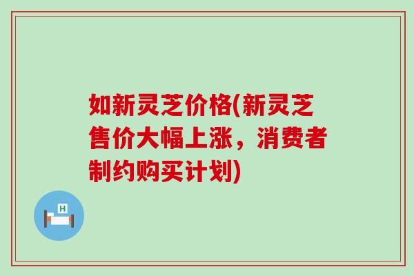 如新灵芝价格(新灵芝售价大幅上涨，消费者制约购买计划)