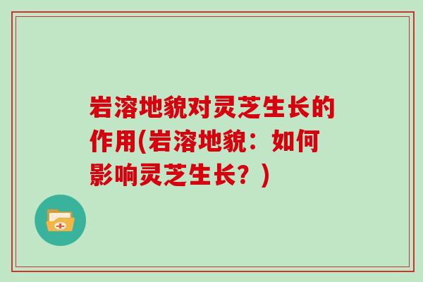 岩溶地貌对灵芝生长的作用(岩溶地貌：如何影响灵芝生长？)