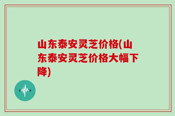 山东泰安灵芝价格(山东泰安灵芝价格大幅下降)