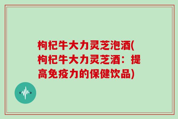 枸杞牛大力灵芝泡酒(枸杞牛大力灵芝酒：提高免疫力的保健饮品)