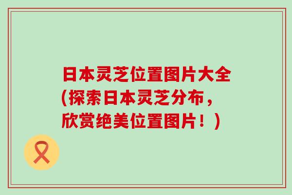 日本灵芝位置图片大全(探索日本灵芝分布，欣赏绝美位置图片！)