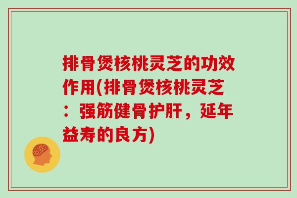 排骨煲核桃灵芝的功效作用(排骨煲核桃灵芝：强筋健骨，延年益寿的良方)