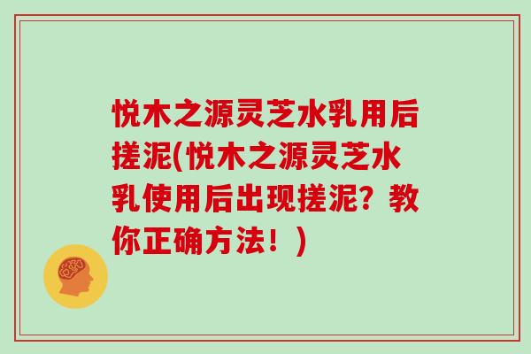 悦木之源灵芝水乳用后搓泥(悦木之源灵芝水乳使用后出现搓泥？教你正确方法！)